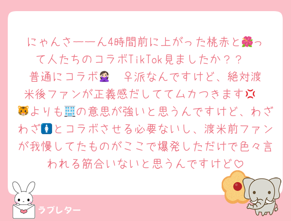 にゃんさーーん4時間前に上がった桃赤と︎🌺って人たちのコラボTikTok見ましたか？？
普通にコラボ🙅🏻‍♀️派なんですけど、絶対渡米後ファンが正義感だしててムカつきます‪💢
🐯よりも🏢の意思が強いと思うんですけど、わざわざ🚺とコラボさせる必要ないし、渡米前ファンが我慢してたものがここで爆発しただけで色々言われる筋合いないと思うんですけど