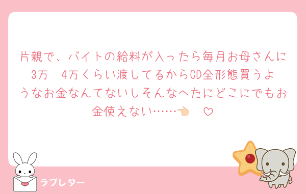 片親で、バイトの給料が入ったら毎月お母さんに3万〜4万くらい渡してるからCD全形態買うようなお金なんてないしそんなへたにどこにでもお金使えない……👈🏻