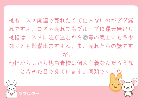 桃もコスメ関連で売れたくて仕方ないのがダダ漏れですよ。コスメ売れてもグループに還元無いし桃担はコスメに注ぎ込むから💿等の売上にも多少なりとも影響出ますよね。ま、売れたらの話ですが。
他担からしたら桃白青橙は個人主義なんだろうなと冷めた目で見ています。同類です。