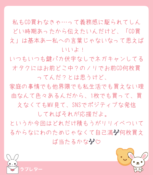 私もCD買わなきゃ…って義務感に駆られてしんどい時期あったから伝えたいんだけど、「CD買え」は基本あー私への言葉じゃないなって思えばいいよ！
いつもいつも鍵パカ伏字なしでネガキャンしてるオタクにはお前どこ中？のノリでお前CD何枚買ってんだ？とは思うけど、
家庭の事情でも他界隈でも私生活でも買えない理由なんて色々あるんだから、1枚でも買って、買えなくてもMV見て、SNSでポジティブな発信してればそれが応援だよ。
というか今回はどれだけ積もうがリリイベついてるからなにわのためじゃなくて自己満🎶何枚買えば当たるかな🎶