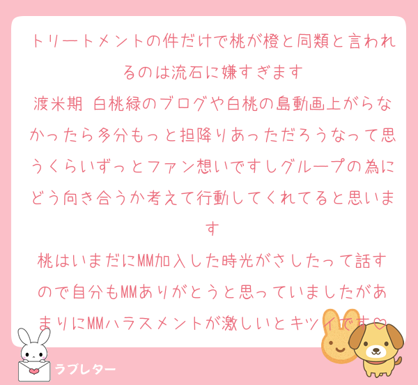 トリートメントの件だけで桃が橙と同類と言われるのは流石に嫌すぎます
渡米期 白桃緑のブログや白桃の島動画上がらなかったら多分もっと担降りあっただろうなって思うくらいずっとファン想いですしグループの為にどう向き合うか考えて行動してくれてると思います
桃はいまだにMM加入した時光がさしたって話すので自分もMMありがとうと思っていましたがあまりにMMハラスメントが激しいとキツイです