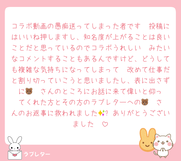 コラボ動画の愚痴送ってしまった者です🥲投稿にはいいね押しますし、知名度が上がることは良いことだと思っているのでコラボうれしい🥺みたいなコメントすることもあるんですけど、どうしても複雑な気持ちになってしまって🥲改めて仕事だと割り切っていこうと思いましたし、表に出さずに🐻‍❄️さんのところにお話に来て偉いと仰ってくれた方とその方のラブレターへの🐻‍❄️さんのお返事に救われました🥲✨ありがとうございました🥲