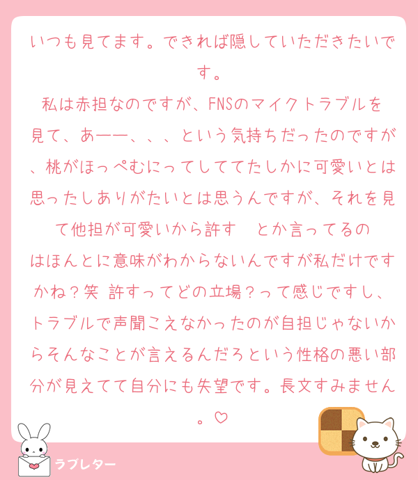 いつも見てます。できれば隠していただきたいです。
私は赤担なのですが、FNSのマイクトラブルを見て、あーー、、、という気持ちだったのですが、桃がほっぺむにってしててたしかに可愛いとは思ったしありがたいとは思うんですが、それを見て他担が可愛いから許す☺️☺️とか言ってるのはほんとに意味がわからないんですが私だけですかね？笑 許すってどの立場？って感じですし、トラブルで声聞こえなかったのが自担じゃないからそんなことが言えるんだろという性格の悪い部分が見えてて自分にも失望です。長文すみません。