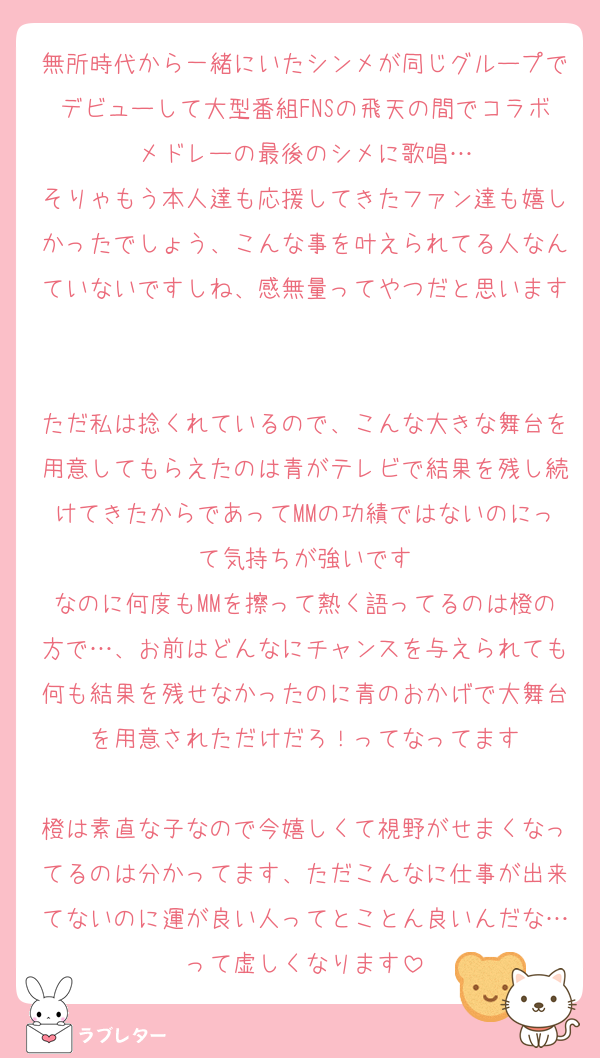 無所時代から一緒にいたシンメが同じグループでデビューして大型番組FNSの飛天の間でコラボメドレーの最後のシメに歌唱…
そりゃもう本人達も応援してきたファン達も嬉しかったでしょう、こんな事を叶えられてる人なんていないですしね、感無量ってやつだと思います

ただ私は捻くれているので、こんな大きな舞台を用意してもらえたのは青がテレビで結果を残し続けてきたからであってMMの功績ではないのにって気持ちが強いです
なのに何度もMMを擦って熱く語ってるのは橙の方で…、お前はどんなにチャンスを与えられても何も結果を残せなかったのに青のおかげで大舞台を用意されただけだろ！ってなってます

橙は素直な子なので今嬉しくて視野がせまくなってるのは分かってます、ただこんなに仕事が出来てないのに運が良い人ってとことん良いんだな…って虚しくなります
