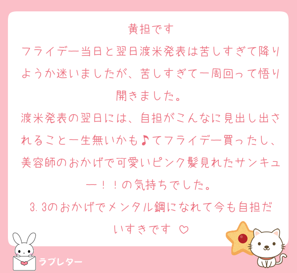 黄担です
フライデー当日と翌日渡米発表は苦しすぎて降りようか迷いましたが、苦しすぎて一周回って悟り開きました。
渡米発表の翌日には、自担がこんなに見出し出されること一生無いかも♪てフライデー買ったし、美容師のおかげで可愛いピンク髪見れたサンキュー！！の気持ちでした。
3.3のおかげでメンタル鋼になれて今も自担だいすきです♡