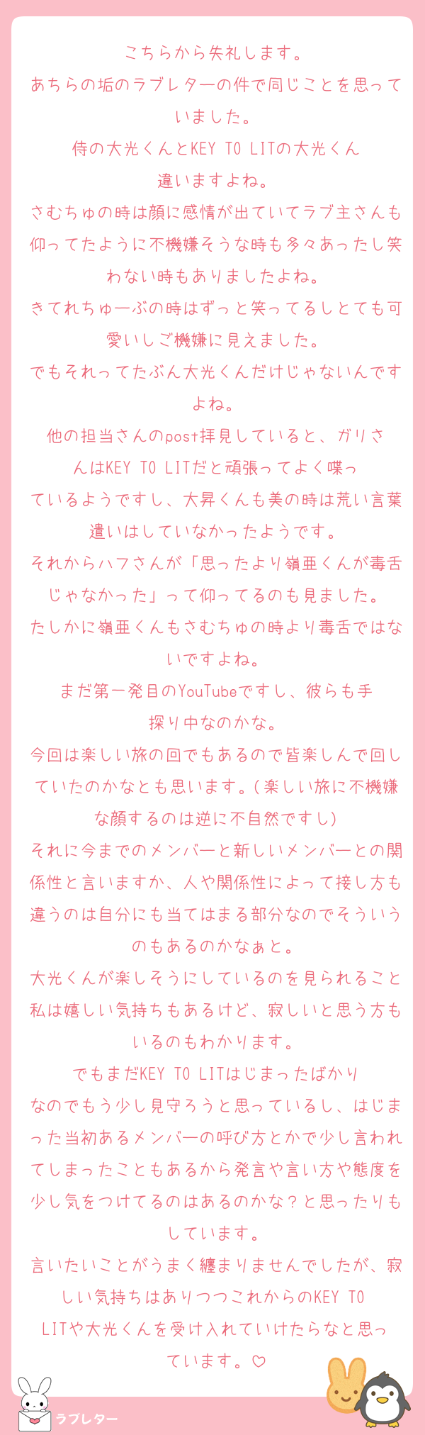 こちらから失礼します。
あちらの垢のラブレターの件で同じことを思っていました。
侍の大光くんとKEY TO LITの大光くん違いますよね。
さむちゅの時は顔に感情が出ていてラブ主さんも仰ってたように不機嫌そうな時も多々あったし笑わない時もありましたよね。
きてれちゅーぶの時はずっと笑ってるしとても可愛いしご機嫌に見えました。
でもそれってたぶん大光くんだけじゃないんですよね。
他の担当さんのpost拝見していると、ガリさんはKEY TO LITだと頑張ってよく喋っているようですし、大昇くんも美の時は荒い言葉遣いはしていなかったようです。
それからハフさんが「思ったより嶺亜くんが毒舌じゃなかった」って仰ってるのも見ました。
たしかに嶺亜くんもさむちゅの時より毒舌ではないですよね。
まだ第一発目のYouTubeですし、彼らも手探り中なのかな。
今回は楽しい旅の回でもあるので皆楽しんで回していたのかなとも思います。(楽しい旅に不機嫌な顔するのは逆に不自然ですし)
それに今までのメンバーと新しいメンバーとの関係性と言いますか、人や関係性によって接し方も違うのは自分にも当てはまる部分なのでそういうのもあるのかなぁと。
大光くんが楽しそうにしているのを見られること私は嬉しい気持ちもあるけど、寂しいと思う方もいるのもわかります。
でもまだKEY TO LITはじまったばかりなのでもう少し見守ろうと思っているし、はじまった当初あるメンバーの呼び方とかで少し言われてしまったこともあるから発言や言い方や態度を少し気をつけてるのはあるのかな？と思ったりもしています。
言いたいことがうまく纏まりませんでしたが、寂しい気持ちはありつつこれからのKEY TO LITや大光くんを受け入れていけたらなと思っています。