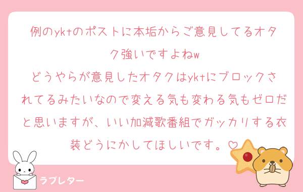 例のyktのポストに本垢からご意見してるオタク強いですよねw
どうやらが意見したオタクはyktにブロックされてるみたいなので変える気も変わる気もゼロだと思いますが、いい加減歌番組でガッカリする衣装どうにかしてほしいです。