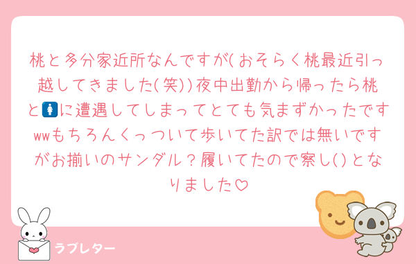 桃と多分家近所なんですが(おそらく桃最近引っ越してきました(笑))夜中出勤から帰ったら桃と🚺に遭遇してしまってとても気まずかったですwwもちろんくっついて歩いてた訳では無いですがお揃いのサンダル？履いてたので察し()となりました