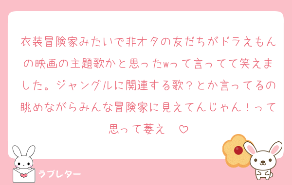 衣装冒険家みたいで非オタの友だちがドラえもんの映画の主題歌かと思ったwって言ってて笑えました。ジャングルに関連する歌？とか言ってるの眺めながらみんな冒険家に見えてんじゃん！って思って萎え〜