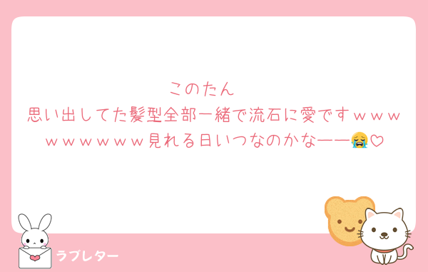 このたん‼️
思い出してた髪型全部一緒で流石に愛ですｗｗｗｗｗｗｗｗｗ見れる日いつなのかなーー😭