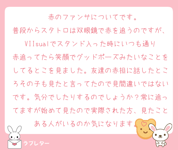 ❤️赤のファンサについてです。
普段からスタトロは双眼鏡で赤を追うのですが、VIIsualでスタンド入った時にいつも通り赤追ってたら笑顔でグッドポーズみたいなことをしてるとこを見ました。友達の赤担に話したところその子も見たと言ってたので見間違いではないです。気分でしたりするのでしょうか？常に追ってますが始めて見たので実際された方、見たことある人がいるのか気になります。