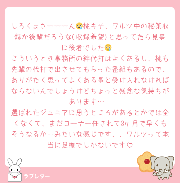 しろくまさーーーん😢桃キチ、ワルツ中の秘策収録か後輩だろうな(収録希望)と思ってたら見事に後者でした😢
こういうとき事務所の絆代打はよくあるし、桃も先輩の代打で出させてもらった番組もあるので、ありがたく思ってよくある事と受け入れなければならないんでしょうけどちょっと残念な気持ちがあります…
選ばれたジュニアに思うところがあるとかでは全くなくて、まだコーナー任されて3ヶ月で早くもそうなるかーみたいな感じです、、ワルツって本当に足枷でしかないです
