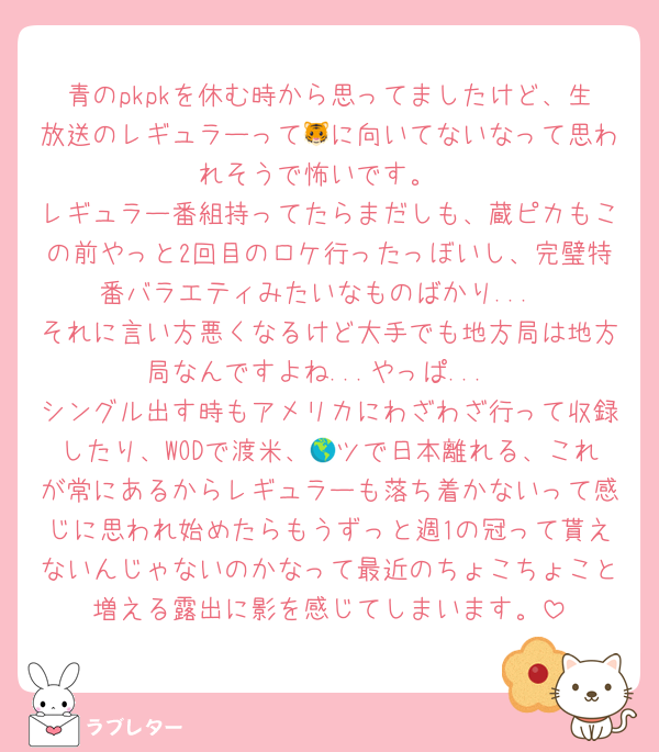 青のpkpkを休む時から思ってましたけど、生放送のレギュラーって🐯に向いてないなって思われそうで怖いです。
レギュラー番組持ってたらまだしも、蔵ピカもこの前やっと2回目のロケ行ったっぼいし、完璧特番バラエティみたいなものばかり...
それに言い方悪くなるけど大手でも地方局は地方局なんですよね...やっぱ...
シングル出す時もアメリカにわざわざ行って収録したり、WODで渡米、🌎ツで日本離れる、これが常にあるからレギュラーも落ち着かないって感じに思われ始めたらもうずっと週1の冠って貰えないんじゃないのかなって最近のちょこちょこと増える露出に影を感じてしまいます。