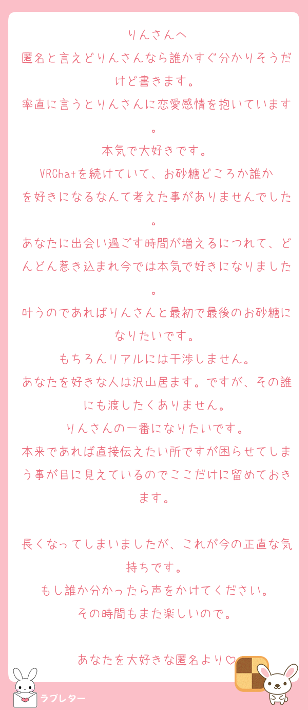 りんさんへ
匿名と言えどりんさんなら誰かすぐ分かりそうだけど書きます。
率直に言うとりんさんに恋愛感情を抱いています。
本気で大好きです。
VRChatを続けていて、お砂糖どころか誰かを好きになるなんて考えた事がありませんでした。
あなたに出会い過ごす時間が増えるにつれて、どんどん惹き込まれ今では本気で好きになりました。
叶うのであればりんさんと最初で最後のお砂糖になりたいです。
もちろんリアルには干渉しません。
あなたを好きな人は沢山居ます。ですが、その誰にも渡したくありません。
りんさんの一番になりたいです。
本来であれば直接伝えたい所ですが困らせてしまう事が目に見えているのでここだけに留めておきます。

長くなってしまいましたが、これが今の正直な気持ちです。
もし誰か分かったら声をかけてください。
その時間もまた楽しいので。

あなたを大好きな匿名より