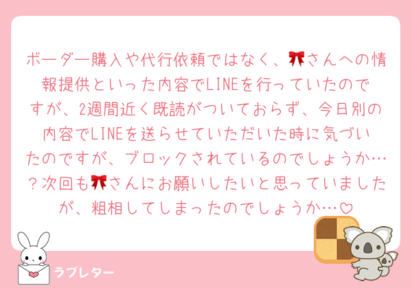 ボーダー購入や代行依頼ではなく、🎀さんへの情報提供といった内容でLINEを行っていたのですが、2週間近く既読がついておらず、今日別の内容でLINEを送らせていただいた時に気づいたのですが、ブロックされているのでしょうか…？次回も🎀さんにお願いしたいと思っていましたが、粗相してしまったのでしょうか…