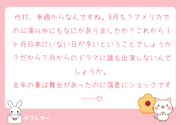 代打、来週からなんですね。8月も？アメリカでの公演以外にもなにかありましたか？これから１ヶ月日本にいない日が多いということでしょうか？だから７月からのドラマに誰も出演しないんでしょうか。
去年の夏は舞台があったのに落差にショックです……