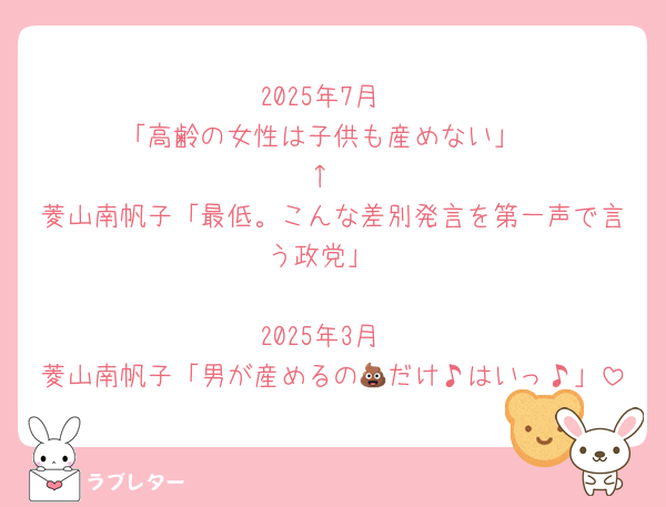 2025年7月
「高齢の女性は子供も産めない」
↑
菱山南帆子「最低。こんな差別発言を第一声で言う政党」

2025年3月
菱山南帆子「男が産めるの💩だけ♪はいっ♪」