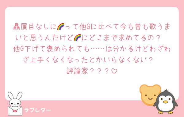 贔屓目なしに🌈って他Gに比べて今も昔も歌うまいと思うんだけど🌈にどこまで求めてるの？
他G下げて褒められても……は分かるけどわざわざ上手くなくなったとかいらなくない？
評論家？？？