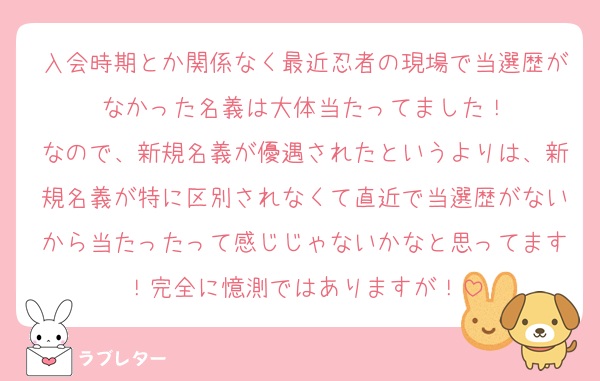 入会時期とか関係なく最近忍者の現場で当選歴がなかった名義は大体当たってました！
なので、新規名義が優遇されたというよりは、新規名義が特に区別されなくて直近で当選歴がないから当たったって感じじゃないかなと思ってます！完全に憶測ではありますが！