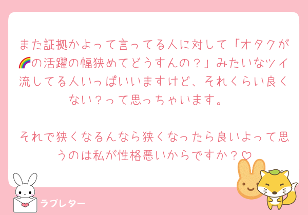 また証拠かよって言ってる人に対して「オタクが🌈の活躍の幅狭めてどうすんの？」みたいなツイ流してる人いっぱいいますけど、それくらい良くない？って思っちゃいます。

それで狭くなるんなら狭くなったら良いよって思うのは私が性格悪いからですか？