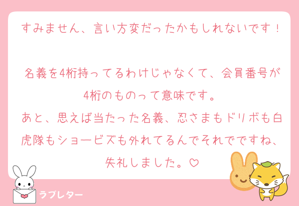 すみません、言い方変だったかもしれないです！
名義を4桁持ってるわけじゃなくて、会員番号が4桁のものって意味です。
あと、思えば当たった名義、忍さまもドリボも白虎隊もショービズも外れてるんでそれでですね、失礼しました。