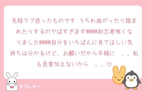先程ラブ送ったものです♩うちわ曲がったり踏まれたりするのやばすぎますWWWW初忍者怖くなりましたWWWW自分をいちばんに見てほしい気持ちは分かるけど、お願いだから平穏に〜、、私も危害加えないから〜、、
