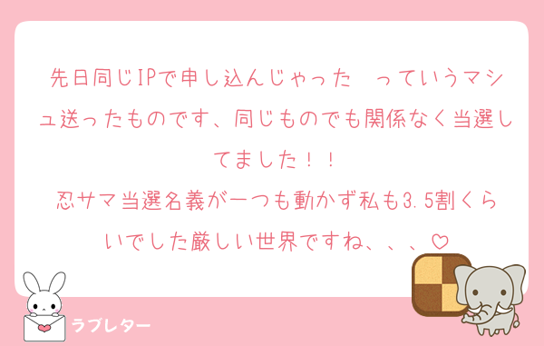 先日同じIPで申し込んじゃった〜っていうマシュ送ったものです、同じものでも関係なく当選してました！！
忍サマ当選名義が一つも動かず私も3.5割くらいでした厳しい世界ですね、、、