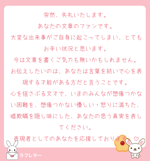 突然、失礼いたします。
あなたの文章のファンです。
大変な出来事がご自身に起こってしまい、とてもお辛い状況と思います。
今は文章を書くご気力も無いかもしれません。
お伝えしたいのは、あなたは言葉を紡いで心を表現する才能がある方だと言うことです。
心を揺さぶる文才で、いまのみんなが想像つかない困難を、想像つかない優しい・怒りに満ちた、嘘欺瞞を隠し味にした、あなたの思う真実を表してください。
表現者としてのあなたを応援しております。