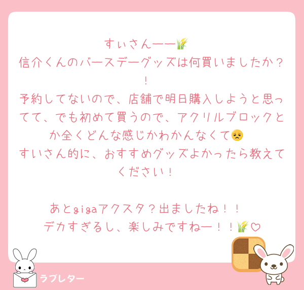 すぃさんーー🌾
信介くんのバースデーグッズは何買いましたか？！
予約してないので、店舗で明日購入しようと思ってて、でも初めて買うので、アクリルブロックとか全くどんな感じかわかんなくて😞
すいさん的に、おすすめグッズよかったら教えてください！

あとgigaアクスタ？出ましたね！！
デカすぎるし、楽しみですねー！！🌾