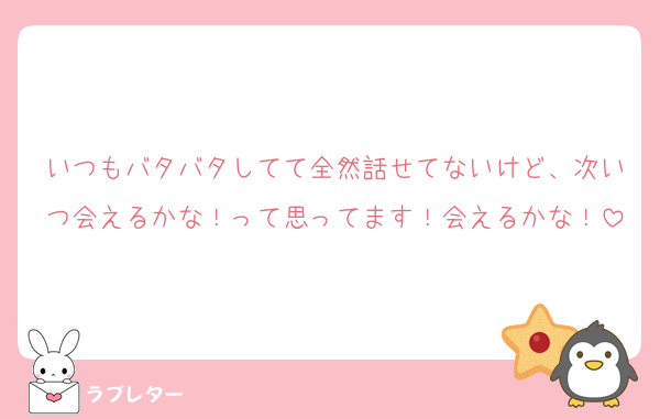 いつもバタバタしてて全然話せてないけど、次いつ会えるかな！って思ってます！会えるかな！