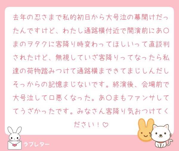 去年の忍さまで私的初日から大号泣の幕開けだったんですけど、わたし通路横付近で開演前にあ〇まのヲタクに客降り時変わってほしいって直談判されたけど、無視していざ客降りってなったら私達の荷物踏みつけて通路横まできてまじしんだしそっからの記憶まじないです。終演後、会場前で大号泣して口悪くなった。あ〇まもファンサしててうざかったです。みなさん客降り気おつけてください！
