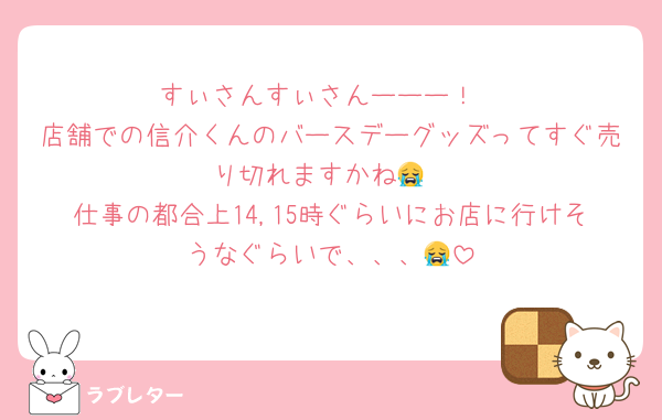 すぃさんすぃさんーーー！
店舗での信介くんのバースデーグッズってすぐ売り切れますかね😭
仕事の都合上14,15時ぐらいにお店に行けそうなぐらいで、、、😭