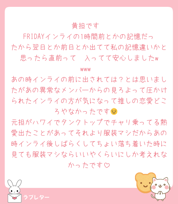 黄担です
FRIDAYインライの1時間前とかの記憶だったから翌日とか前日とか出てて私の記憶違いかと思ったら直前って✉️入ってて安心しました‪w‪w‪‪w‪w‪
あの時インライの前に出されては？とは思いましたがあの異常なメンバーからの見ろよって圧かけられたインライの方が気になって推しの恋愛どころやなかったです😌
元担がハワイでタンクトップでチャリ乗ってる熱愛出たことがあってそれより服装マシだからあの時インライ後しばらくしてちょい落ち着いた時に見ても服装マシならいいやくらいにしか考えれなかったです