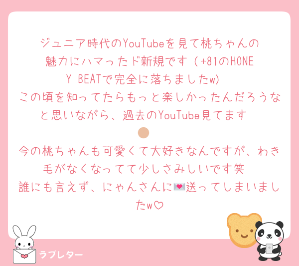 ジュニア時代のYouTubeを見て桃ちゃんの魅力にハマったド新規です♡(+81のHONEY BEATで完全に落ちましたw)
この頃を知ってたらもっと楽しかったんだろうなと思いながら、過去のYouTube見てます🫶🏼
今の桃ちゃんも可愛くて大好きなんですが、わき毛がなくなってて少しさみしいです笑
誰にも言えず、にゃんさんに💌送ってしまいましたw