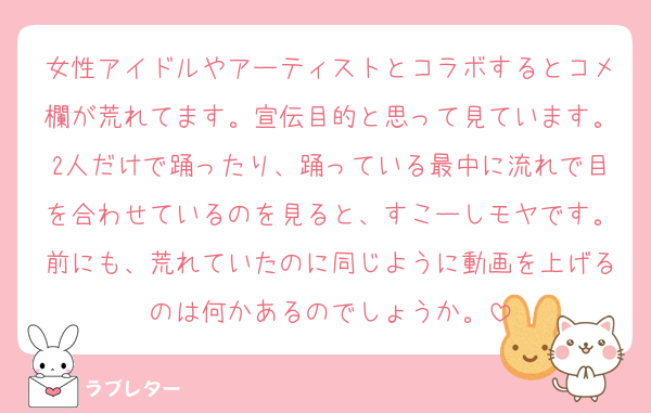 女性アイドルやアーティストとコラボするとコメ欄が荒れてます。宣伝目的と思って見ています。2人だけで踊ったり、踊っている最中に流れで目を合わせているのを見ると、すこーしモヤです。前にも、荒れていたのに同じように動画を上げるのは何かあるのでしょうか。