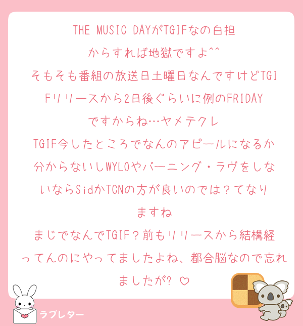THE MUSIC DAYがTGIFなの白担からすれば地獄ですよ^^
そもそも番組の放送日土曜日なんですけどTGIFリリースから2日後ぐらいに例のFRIDAYですからね…ヤメテクレ
TGIF今したところでなんのアピールになるか分からないしWYLOやバーニング・ラヴをしないならSidかTCNの方が良いのでは？てなりますね
まじでなんでTGIF？前もリリースから結構経ってんのにやってましたよね、都合脳なので忘れましたが⬅️