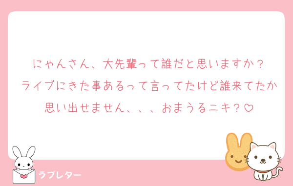 にゃんさん、大先輩って誰だと思いますか？
ライブにきた事あるって言ってたけど誰来てたか思い出せません、、、おまうるニキ？