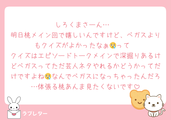 しろくまさーん…
明日桃メイン回で嬉しいんですけど、ベガスよりもクイズがよかったなぁ😢って
クイズはエピソードトークメインで深掘りあるけどベガスってただ芸人ネタやれるかどうかってだけですよね😢なんでベガスになっちゃったんだろ…体張る桃あんま見たくないです