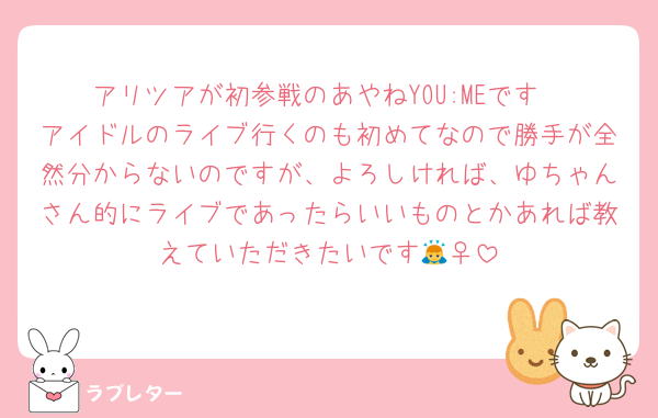 アリツアが初参戦のあやねYOU:MEです
アイドルのライブ行くのも初めてなので勝手が全然分からないのですが、よろしければ、ゆちゃんさん的にライブであったらいいものとかあれば教えていただきたいです🙇‍♀️