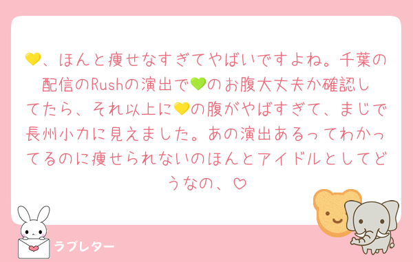 💛、ほんと痩せなすぎてやばいですよね。千葉の配信のRushの演出で💚のお腹大丈夫か確認してたら、それ以上に💛の腹がやばすぎて、まじで長州小力に見えました。あの演出あるってわかってるのに痩せられないのほんとアイドルとしてどうなの、