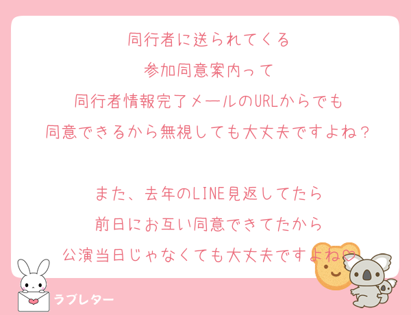 同行者に送られてくる
参加同意案内って
同行者情報完了メールのURLからでも
同意できるから無視しても大丈夫ですよね？

また、去年のLINE見返してたら
前日にお互い同意できてたから
公演当日じゃなくても大丈夫ですよね