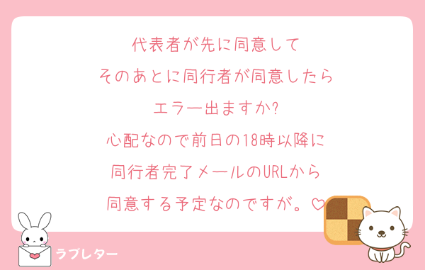 代表者が先に同意して
そのあとに同行者が同意したら
エラー出ますか?
心配なので前日の18時以降に
同行者完了メールのURLから
同意する予定なのですが。