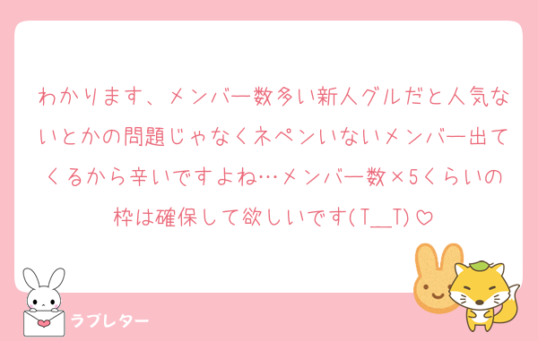わかります、メンバー数多い新人グルだと人気ないとかの問題じゃなくネペンいないメンバー出てくるから辛いですよね…メンバー数×5くらいの枠は確保して欲しいです(T＿T)