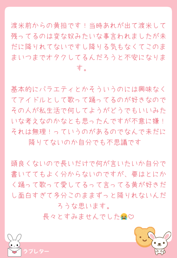 渡米前からの黄担です！当時あれが出て渡米して残ってるのは変な奴みたいな事言われましたが未だに降りれてないですし降りる気もなくてこのままいつまでオタクしてるんだろうと不安になります。 

基本的にバラエティとかそういうのには興味なくてアイドルとして歌って踊ってるのが好きなのでその人が私生活で何してようがどうでもいいみたいな考えなのかなとも思ったんですが不意に嫌！それは無理！っていうのがあるのでなんで未だに降りてないのか自分でも不思議です

頭良くないので長いだけで何が言いたいか自分で書いててもよく分からないのですが、要はとにかく踊って歌って愛してるって言ってる黄が好きだし面白すぎて多分このままずっと降りれないんだろうな思います。
長々とすみませんでした😭