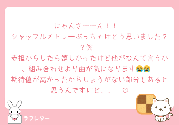 にゃんさーーん！！
シャッフルメドレーぶっちゃけどう思いました？？笑
赤担からしたら嬉しかったけど他がなんて言うか、組み合わせより曲が気になります😭😭
期待値が高かったからしょうがない部分もあると思うんですけど、、🥲