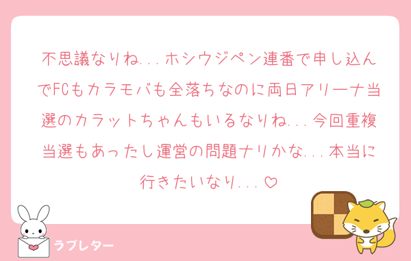 不思議なりね...ホシウジペン連番で申し込んでFCもカラモバも全落ちなのに両日アリーナ当選のカラットちゃんもいるなりね...今回重複当選もあったし運営の問題ナリかな...本当に行きたいなり...