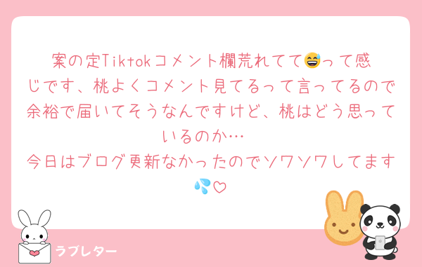 案の定Tiktokコメント欄荒れてて😅って感じです、桃よくコメント見てるって言ってるので余裕で届いてそうなんですけど、桃はどう思っているのか…
今日はブログ更新なかったのでソワソワしてます💦