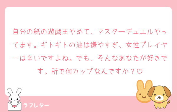 自分の紙の遊戯王やめて、マスターデュエルやってます。ギトギトの油は嫌やすぎ、女性プレイヤーは辛いですよね。でも、そんなあなたが好きです。所で何カップなんですか？