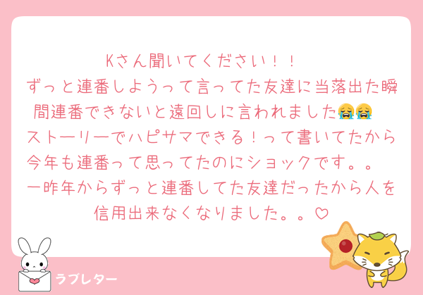 Kさん聞いてください！！
ずっと連番しようって言ってた友達に当落出た瞬間連番できないと遠回しに言われました😭😭
ストーリーでハピサマできる！って書いてたから今年も連番って思ってたのにショックです。。
一昨年からずっと連番してた友達だったから人を信用出来なくなりました。。