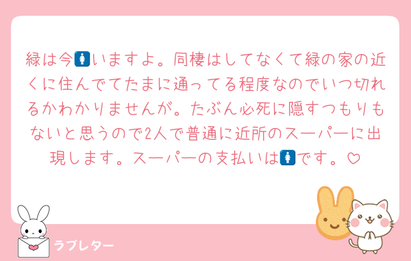 緑は今🚺いますよ。同棲はしてなくて緑の家の近くに住んでてたまに通ってる程度なのでいつ切れるかわかりませんが。たぶん必死に隠すつもりもないと思うので2人で普通に近所のスーパーに出現します。スーパーの支払いは🚺です。